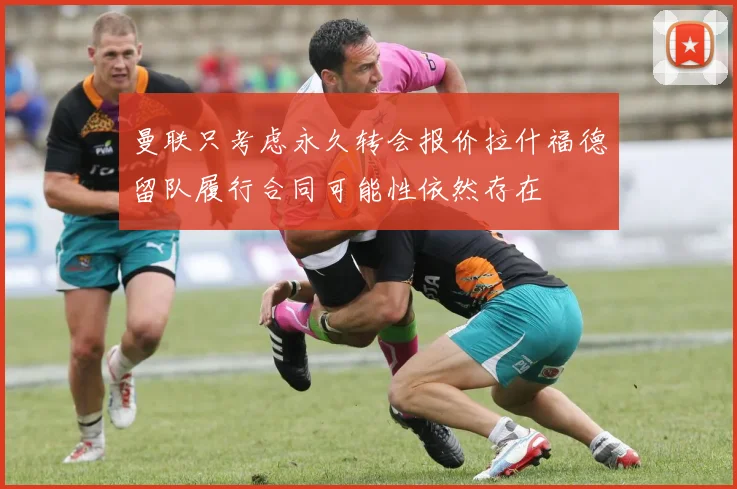 曼联只考虑永久转会报价拉什福德留队履行合同可能性依然存在