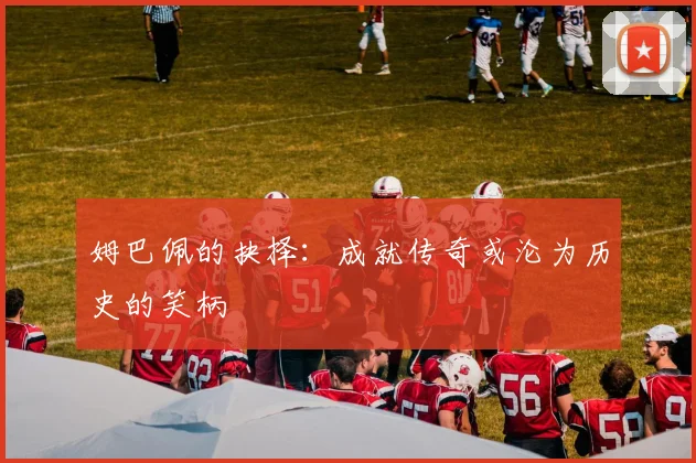 姆巴佩的抉择：成就传奇或沦为历史的笑柄