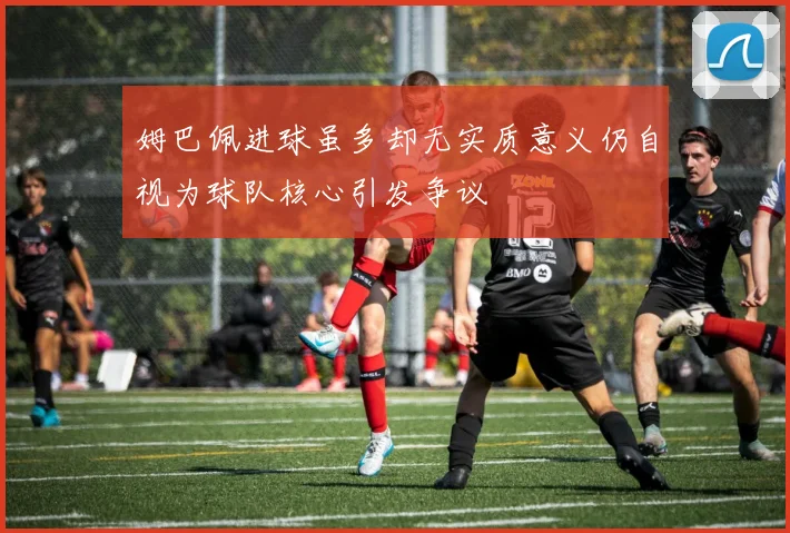 姆巴佩进球虽多却无实质意义仍自视为球队核心引发争议