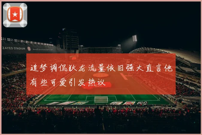 追梦调侃狄龙流量依旧强大直言他有些可爱引发热议