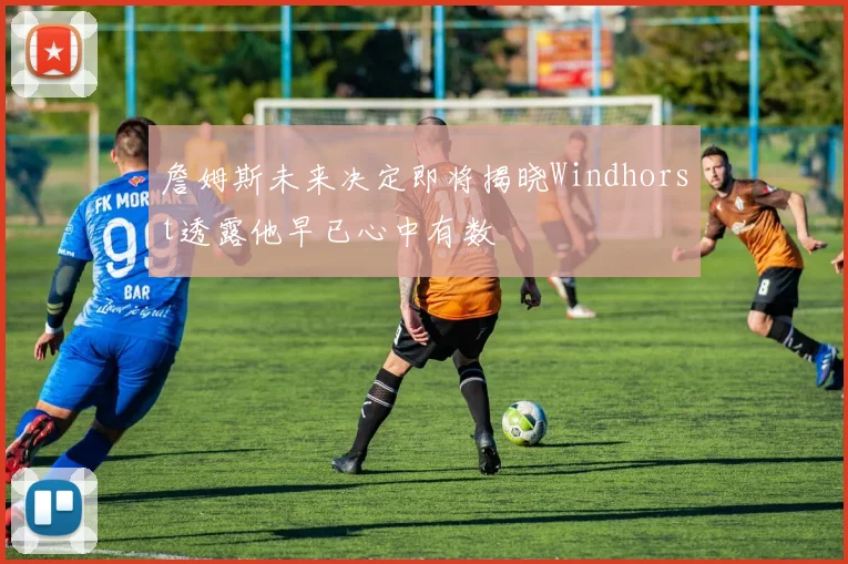詹姆斯未来决定即将揭晓Windhorst透露他早已心中有数