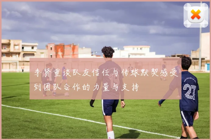 李贤重谈队友信任与传球默契感受到团队合作的力量与支持