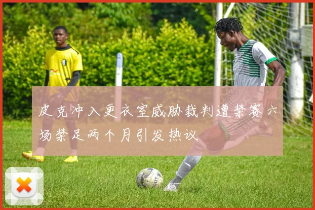 皮克冲入更衣室威胁裁判遭禁赛六场禁足两个月引发热议
