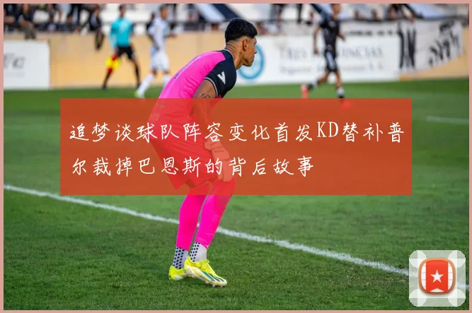追梦谈球队阵容变化首发KD替补普尔裁掉巴恩斯的背后故事
