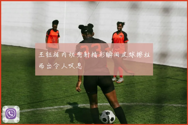 王钰栋内切兜射精彩瞬间皮球擦柱而出令人叹息