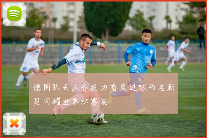 德国队五人齐发力首度进球两名新星闪耀世界杯赛场