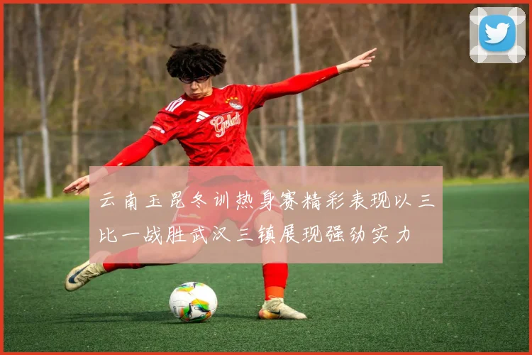 云南玉昆冬训热身赛精彩表现以三比一战胜武汉三镇展现强劲实力