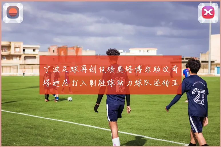 宁波足球再创佳绩奥塔博尔助攻奇塔迪尼打入制胜球助力球队逆转亚泰