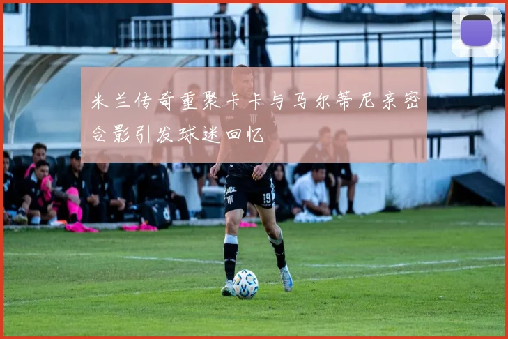 米兰传奇重聚卡卡与马尔蒂尼亲密合影引发球迷回忆