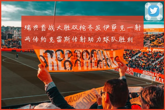 瑞典首战大胜双枪齐发伊萨克一射两传约克雷斯传射助力球队胜利