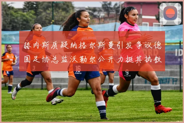 赫内斯质疑纳格尔斯曼引发争议德国足协总监沃勒尔公开力挺其执教表现