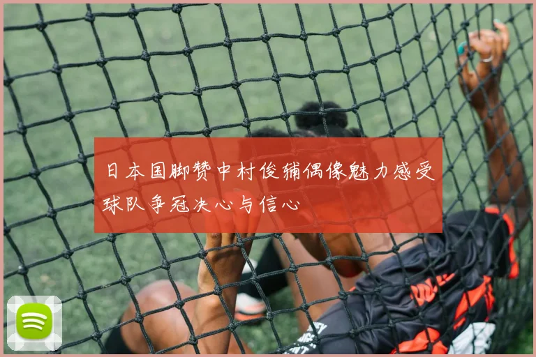 日本国脚赞中村俊辅偶像魅力感受球队争冠决心与信心